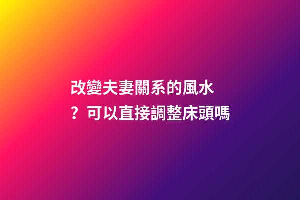 改變夫妻關系的風水？可以直接調整床頭嗎